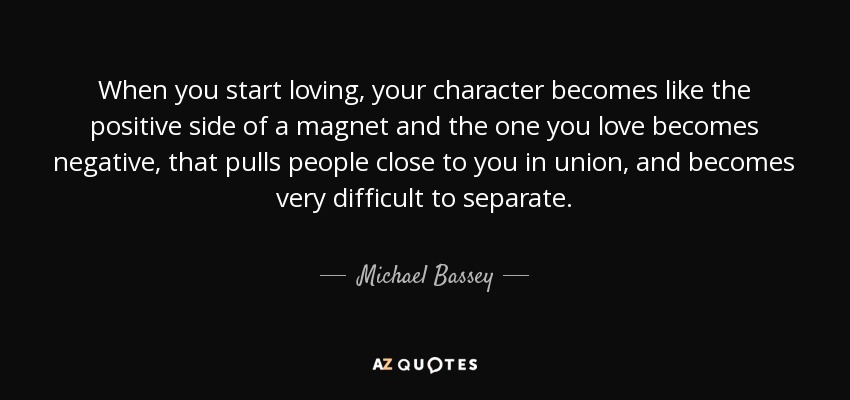 When you start loving, your character becomes like the positive side of a magnet and the one you love becomes negative, that pulls people close to you in union, and becomes very difficult to separate. - Michael Bassey