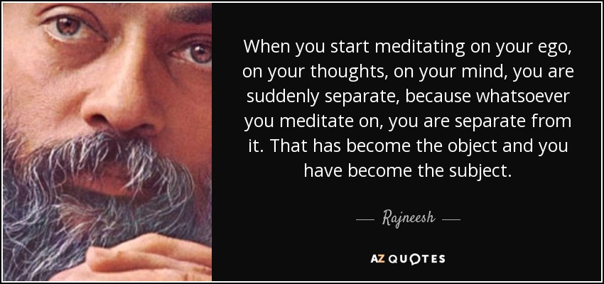 When you start meditating on your ego, on your thoughts, on your mind, you are suddenly separate, because whatsoever you meditate on, you are separate from it. That has become the object and you have become the subject. - Rajneesh