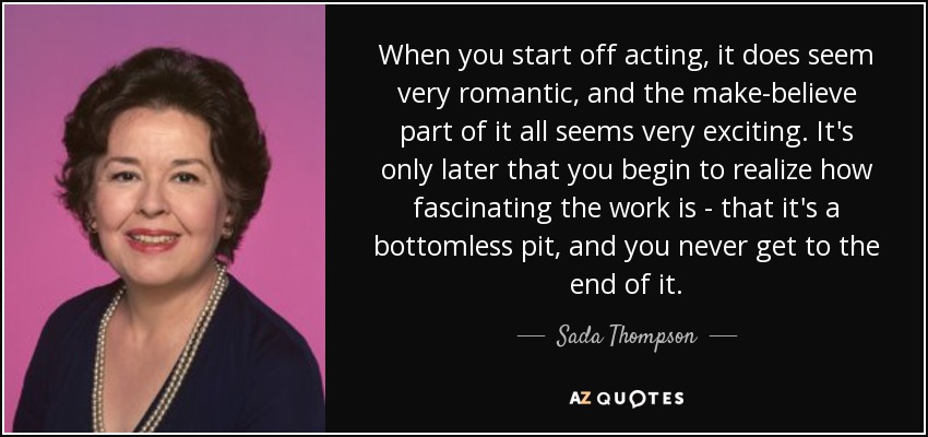 When you start off acting, it does seem very romantic, and the make-believe part of it all seems very exciting. It's only later that you begin to realize how fascinating the work is - that it's a bottomless pit, and you never get to the end of it. - Sada Thompson