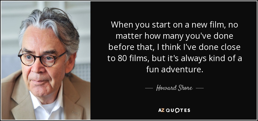 When you start on a new film, no matter how many you've done before that, I think I've done close to 80 films, but it's always kind of a fun adventure. - Howard Shore
