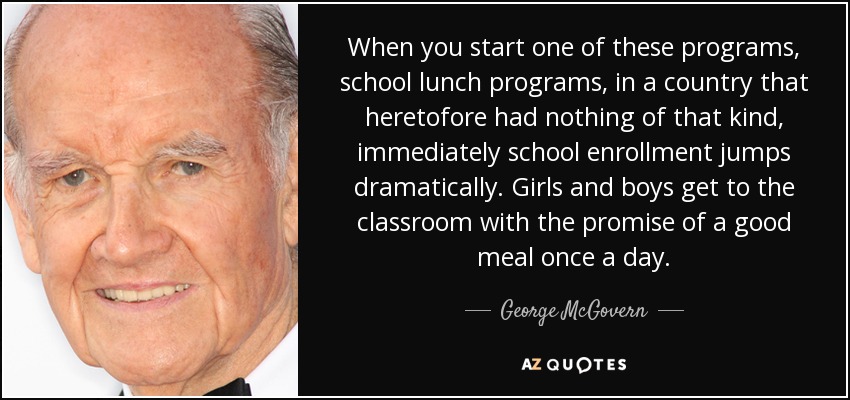 When you start one of these programs, school lunch programs, in a country that heretofore had nothing of that kind, immediately school enrollment jumps dramatically. Girls and boys get to the classroom with the promise of a good meal once a day. - George McGovern