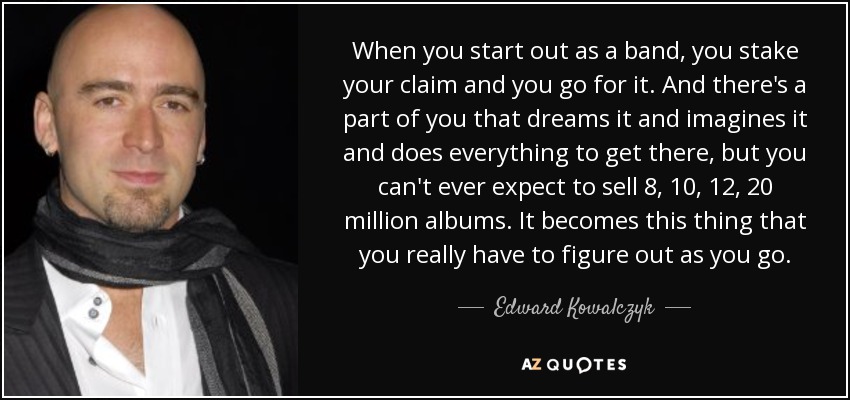 When you start out as a band, you stake your claim and you go for it. And there's a part of you that dreams it and imagines it and does everything to get there, but you can't ever expect to sell 8, 10, 12, 20 million albums. It becomes this thing that you really have to figure out as you go. - Edward Kowalczyk