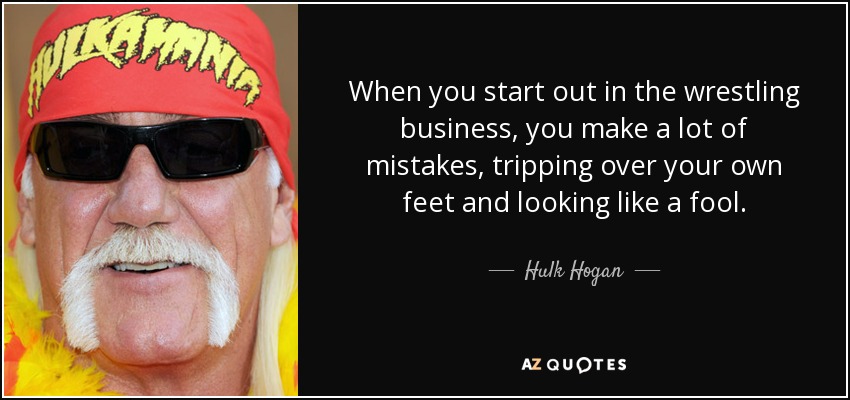 When you start out in the wrestling business, you make a lot of mistakes, tripping over your own feet and looking like a fool. - Hulk Hogan