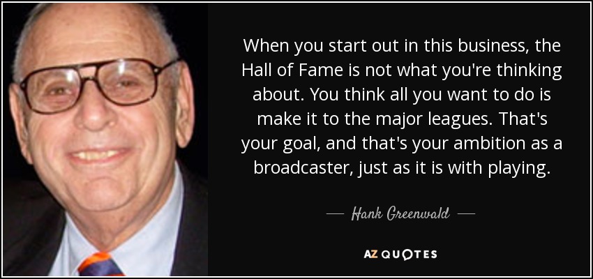 When you start out in this business, the Hall of Fame is not what you're thinking about. You think all you want to do is make it to the major leagues. That's your goal, and that's your ambition as a broadcaster, just as it is with playing. - Hank Greenwald