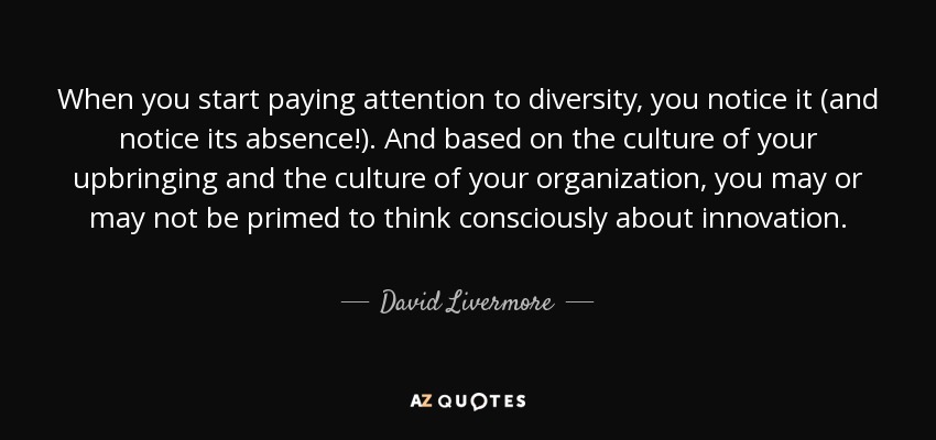 When you start paying attention to diversity, you notice it (and notice its absence!). And based on the culture of your upbringing and the culture of your organization, you may or may not be primed to think consciously about innovation. - David Livermore