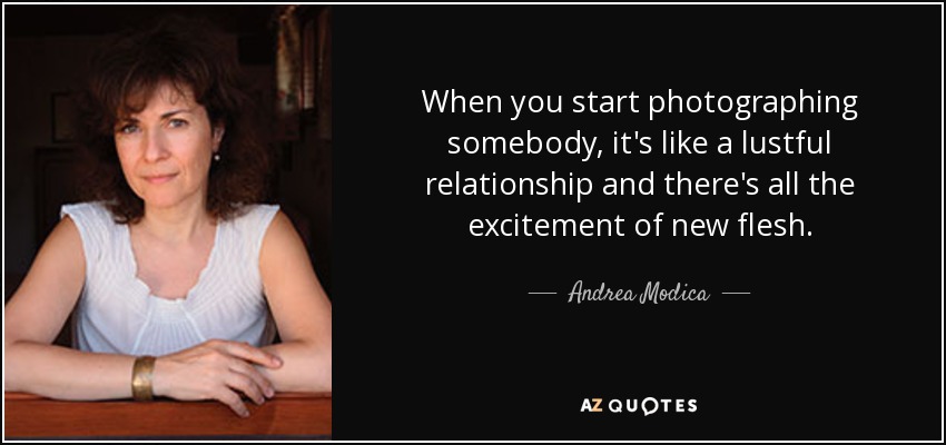 When you start photographing somebody, it's like a lustful relationship and there's all the excitement of new flesh. - Andrea Modica