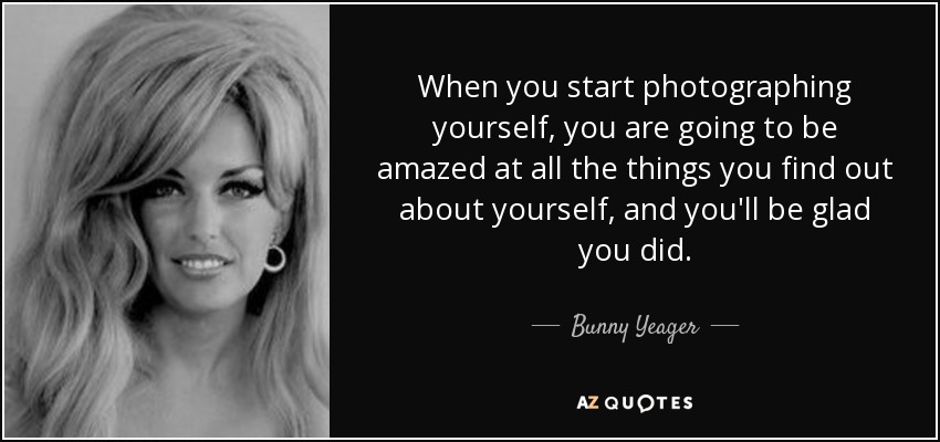 When you start photographing yourself, you are going to be amazed at all the things you find out about yourself, and you'll be glad you did. - Bunny Yeager