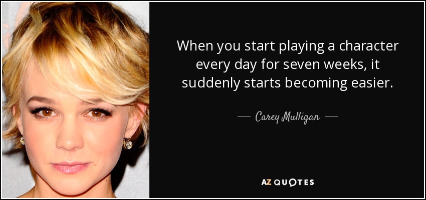 When you start playing a character every day for seven weeks, it suddenly starts becoming easier. - Carey Mulligan
