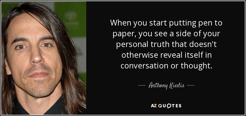 When you start putting pen to paper, you see a side of your personal truth that doesn't otherwise reveal itself in conversation or thought. - Anthony Kiedis