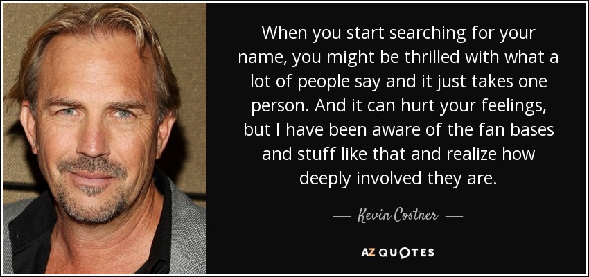 When you start searching for your name, you might be thrilled with what a lot of people say and it just takes one person. And it can hurt your feelings, but I have been aware of the fan bases and stuff like that and realize how deeply involved they are. - Kevin Costner