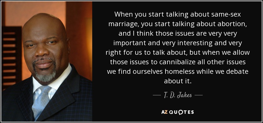 When you start talking about same-sex marriage, you start talking about abortion, and I think those issues are very very important and very interesting and very right for us to talk about, but when we allow those issues to cannibalize all other issues we find ourselves homeless while we debate about it. - T. D. Jakes