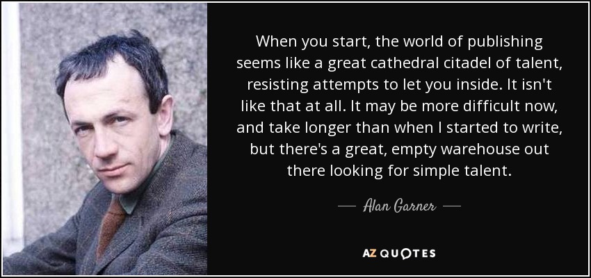 When you start, the world of publishing seems like a great cathedral citadel of talent, resisting attempts to let you inside. It isn't like that at all. It may be more difficult now, and take longer than when I started to write, but there's a great, empty warehouse out there looking for simple talent. - Alan Garner