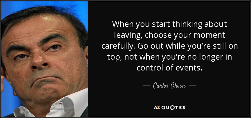 When you start thinking about leaving, choose your moment carefully. Go out while you’re still on top, not when you’re no longer in control of events. - Carlos Ghosn