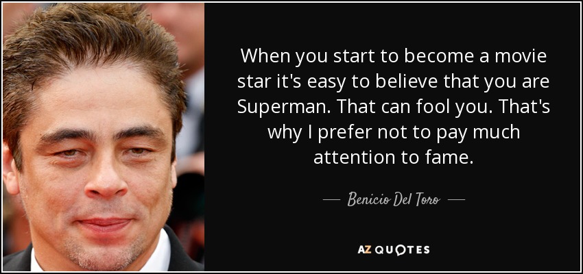 When you start to become a movie star it's easy to believe that you are Superman. That can fool you. That's why I prefer not to pay much attention to fame. - Benicio Del Toro
