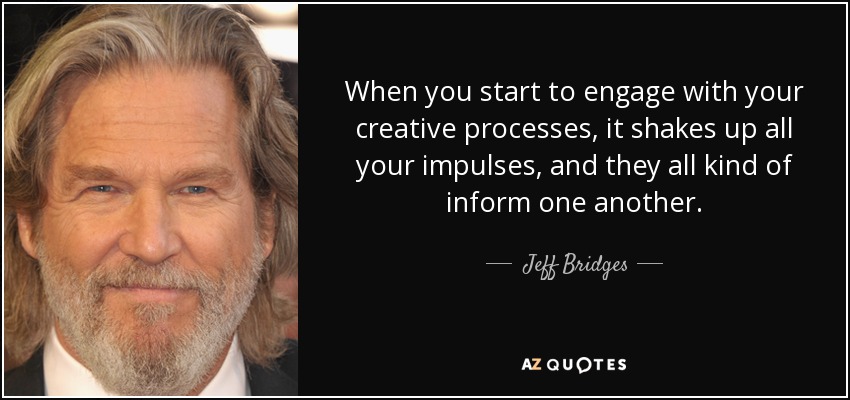 When you start to engage with your creative processes, it shakes up all your impulses, and they all kind of inform one another. - Jeff Bridges