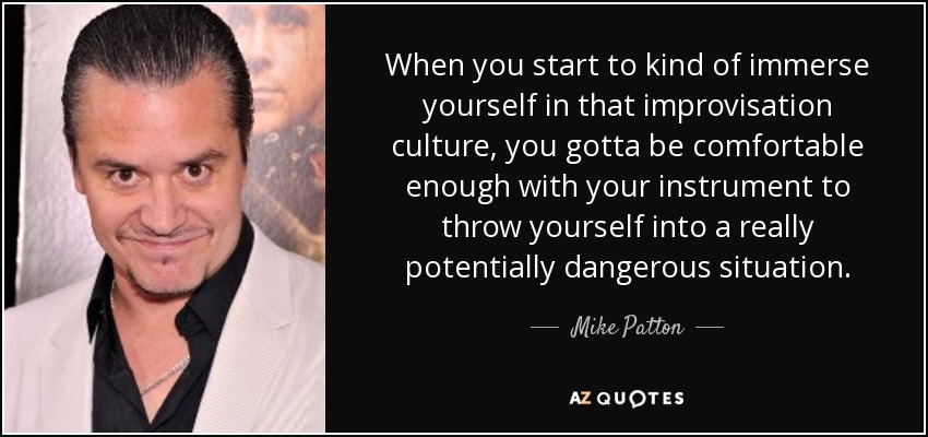 When you start to kind of immerse yourself in that improvisation culture, you gotta be comfortable enough with your instrument to throw yourself into a really potentially dangerous situation. - Mike Patton