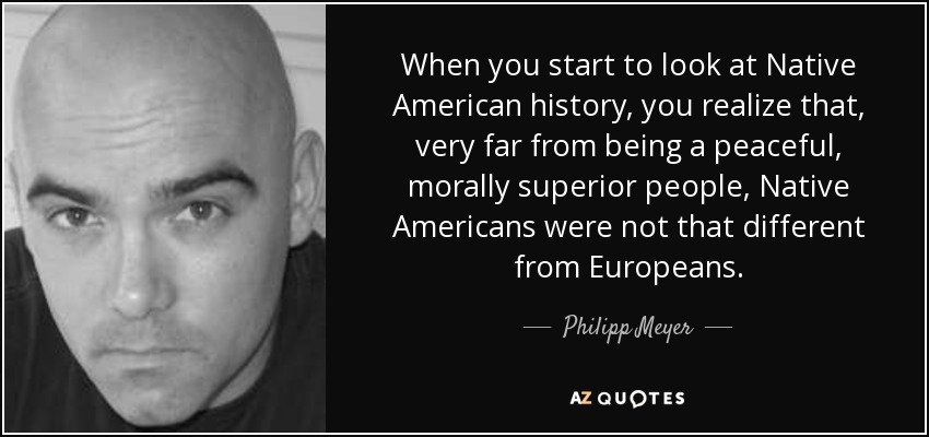 When you start to look at Native American history, you realize that, very far from being a peaceful, morally superior people, Native Americans were not that different from Europeans. - Philipp Meyer