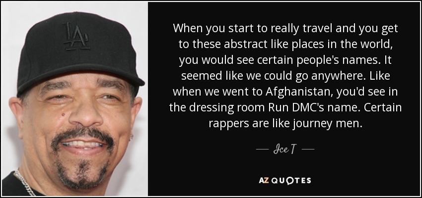 When you start to really travel and you get to these abstract like places in the world, you would see certain people's names. It seemed like we could go anywhere. Like when we went to Afghanistan, you'd see in the dressing room Run DMC's name. Certain rappers are like journey men. - Ice T