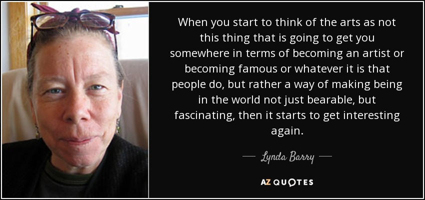 When you start to think of the arts as not this thing that is going to get you somewhere in terms of becoming an artist or becoming famous or whatever it is that people do, but rather a way of making being in the world not just bearable, but fascinating, then it starts to get interesting again. - Lynda Barry