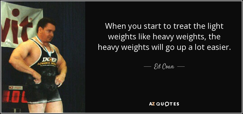 When you start to treat the light weights like heavy weights, the heavy weights will go up a lot easier. - Ed Coan