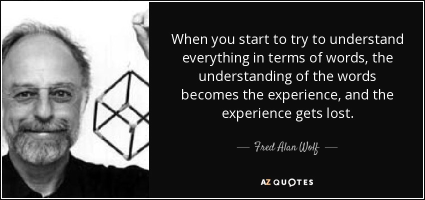 When you start to try to understand everything in terms of words, the understanding of the words becomes the experience, and the experience gets lost. - Fred Alan Wolf