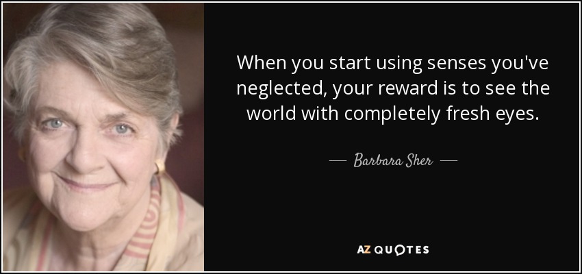 When you start using senses you've neglected, your reward is to see the world with completely fresh eyes. - Barbara Sher