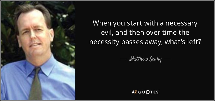 When you start with a necessary evil, and then over time the necessity passes away, what's left? - Matthew Scully