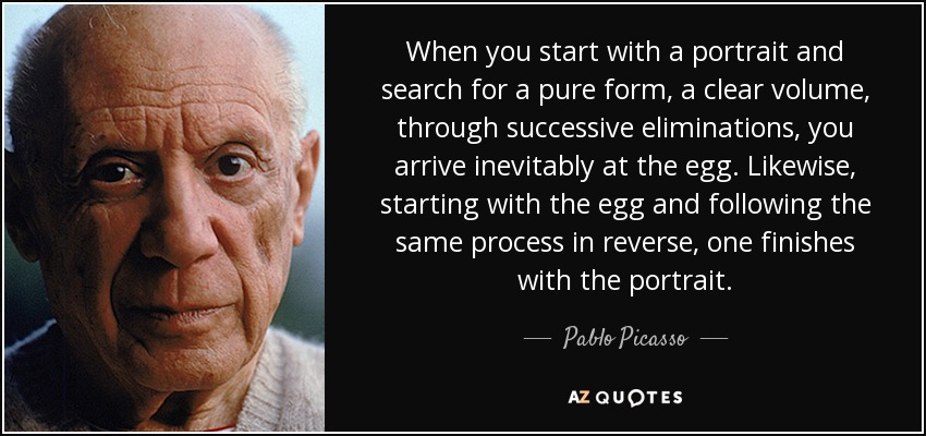 When you start with a portrait and search for a pure form, a clear volume, through successive eliminations, you arrive inevitably at the egg. Likewise, starting with the egg and following the same process in reverse, one finishes with the portrait. - Pablo Picasso