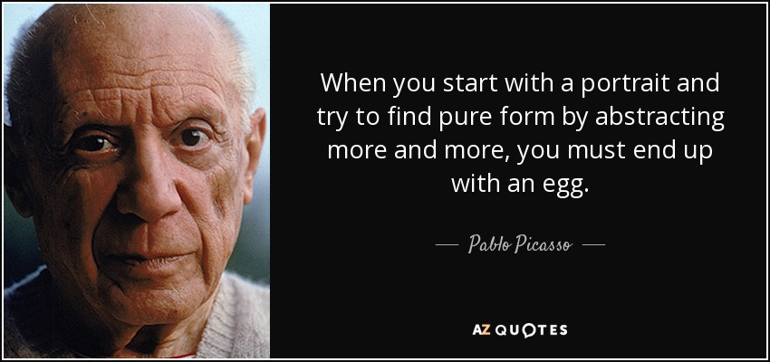 When you start with a portrait and try to find pure form by abstracting more and more, you must end up with an egg. - Pablo Picasso