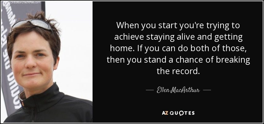 When you start you're trying to achieve staying alive and getting home. If you can do both of those, then you stand a chance of breaking the record. - Ellen MacArthur