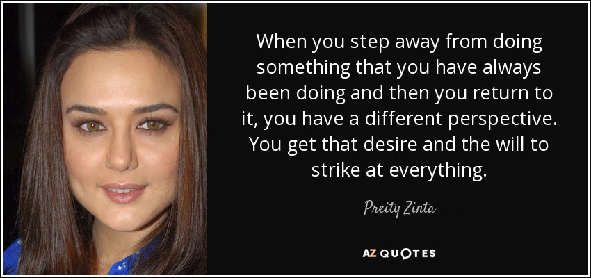 When you step away from doing something that you have always been doing and then you return to it, you have a different perspective. You get that desire and the will to strike at everything. - Preity Zinta