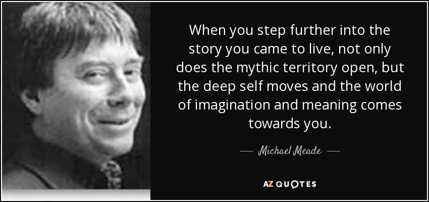 When you step further into the story you came to live, not only does the mythic territory open, but the deep self moves and the world of imagination and meaning comes towards you. - Michael Meade