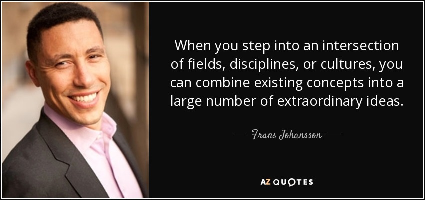 When you step into an intersection of fields, disciplines, or cultures, you can combine existing concepts into a large number of extraordinary ideas. - Frans Johansson