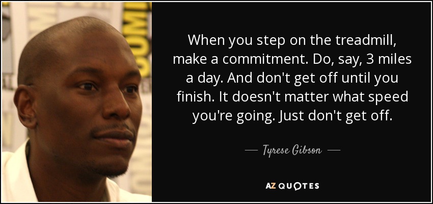 When you step on the treadmill, make a commitment. Do, say, 3 miles a day. And don't get off until you finish. It doesn't matter what speed you're going. Just don't get off. - Tyrese Gibson