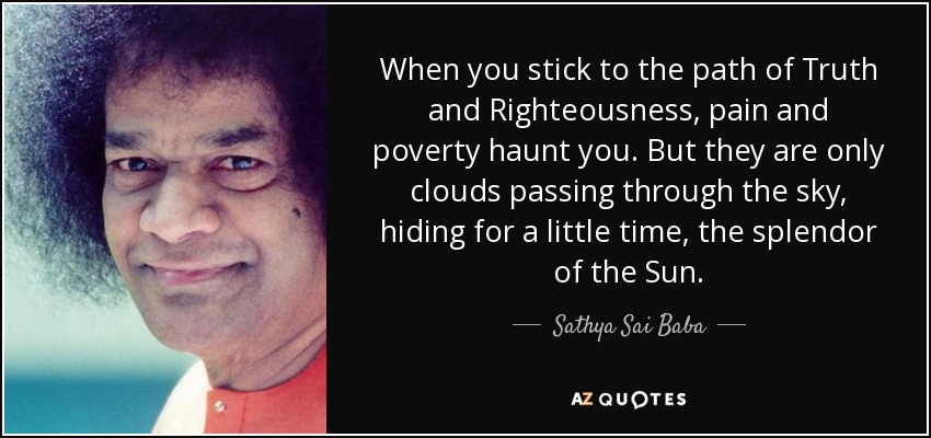 When you stick to the path of Truth and Righteousness, pain and poverty haunt you. But they are only clouds passing through the sky, hiding for a little time, the splendor of the Sun. - Sathya Sai Baba