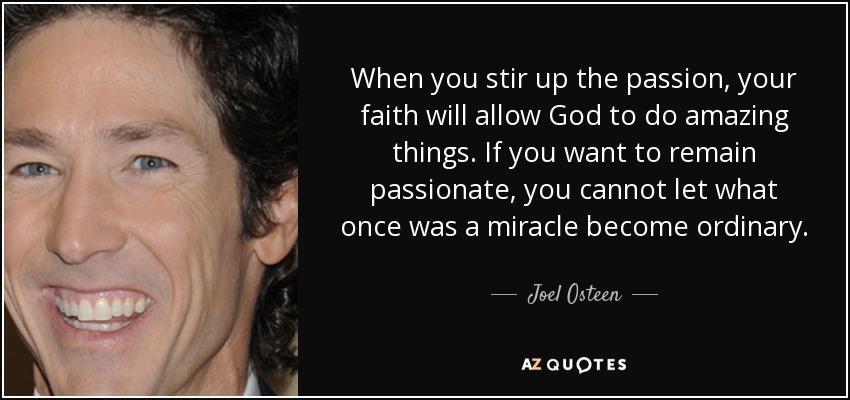 When you stir up the passion, your faith will allow God to do amazing things. If you want to remain passionate, you cannot let what once was a miracle become ordinary. - Joel Osteen