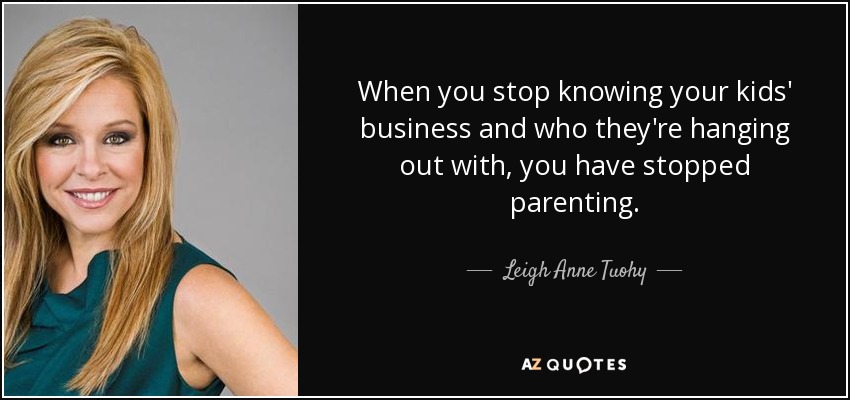 When you stop knowing your kids' business and who they're hanging out with, you have stopped parenting. - Leigh Anne Tuohy