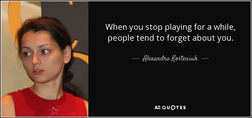 When you stop playing for a while, people tend to forget about you. - Alexandra Kosteniuk