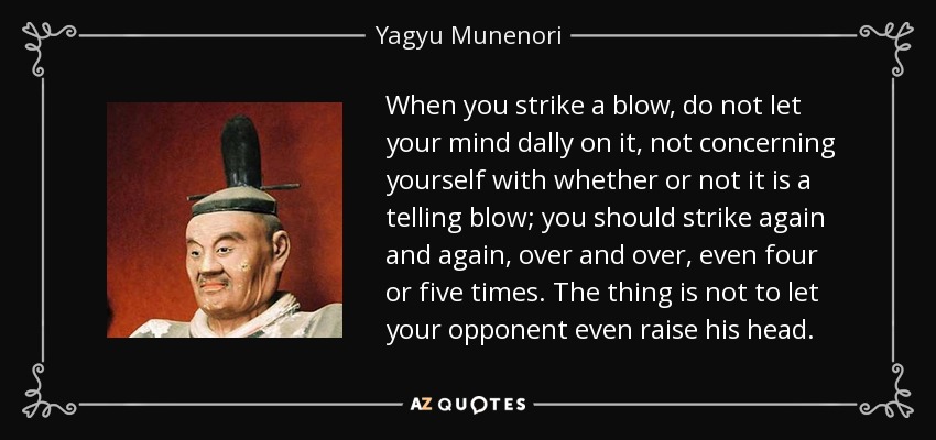 When you strike a blow, do not let your mind dally on it, not concerning yourself with whether or not it is a telling blow; you should strike again and again, over and over, even four or five times. The thing is not to let your opponent even raise his head. - Yagyu Munenori