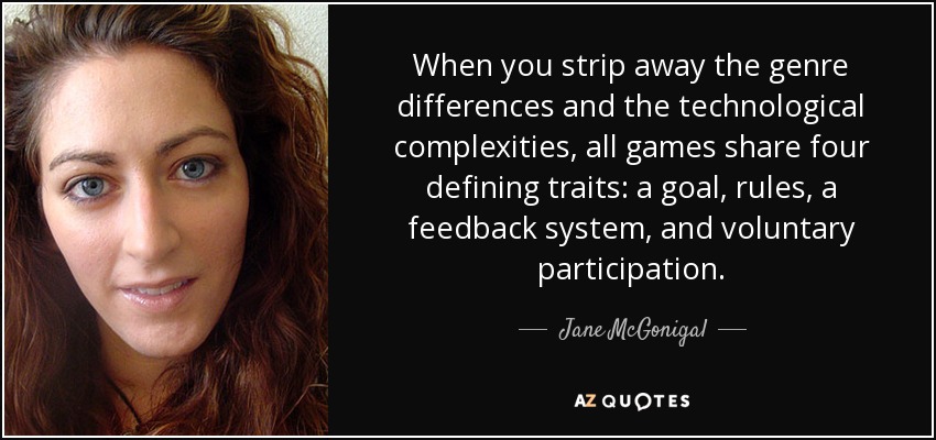 When you strip away the genre differences and the technological complexities, all games share four defining traits: a goal, rules, a feedback system, and voluntary participation. - Jane McGonigal