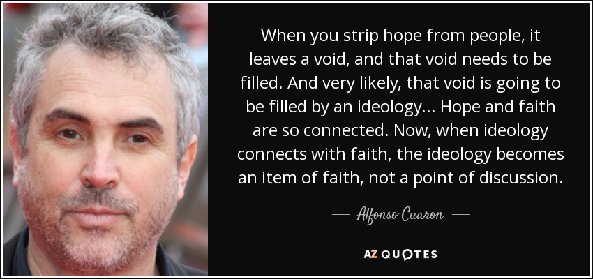 When you strip hope from people, it leaves a void, and that void needs to be filled. And very likely, that void is going to be filled by an ideology... Hope and faith are so connected. Now, when ideology connects with faith, the ideology becomes an item of faith, not a point of discussion. - Alfonso Cuaron