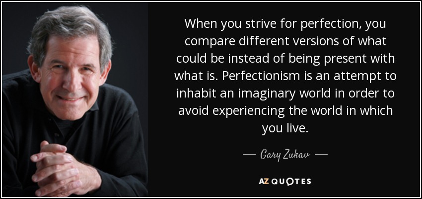When you strive for perfection, you compare different versions of what could be instead of being present with what is. Perfectionism is an attempt to inhabit an imaginary world in order to avoid experiencing the world in which you live. - Gary Zukav