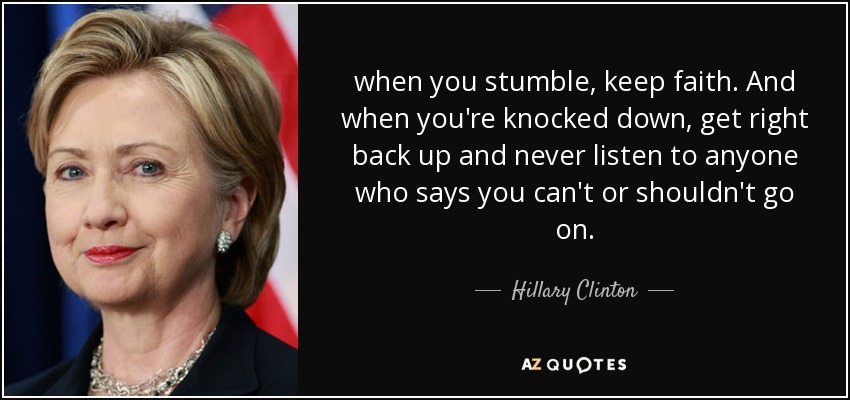 when you stumble, keep faith. And when you're knocked down, get right back up and never listen to anyone who says you can't or shouldn't go on. - Hillary Clinton