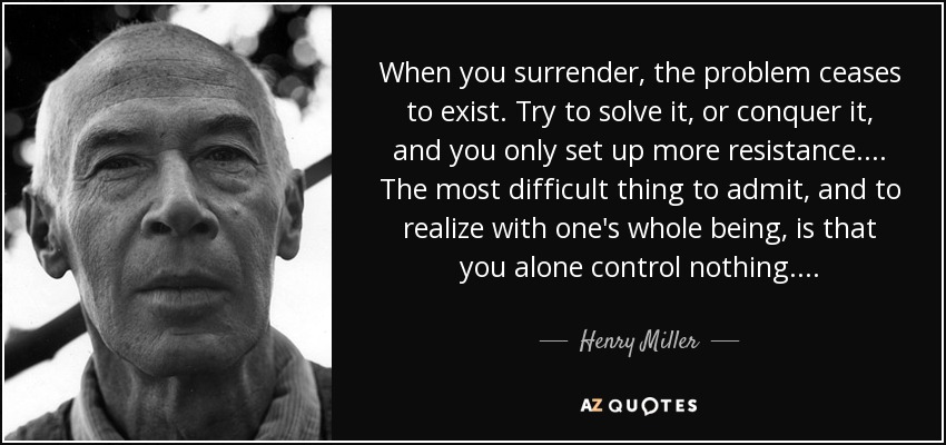When you surrender, the problem ceases to exist. Try to solve it, or conquer it, and you only set up more resistance. . . . The most difficult thing to admit, and to realize with one's whole being, is that you alone control nothing. . . . - Henry Miller