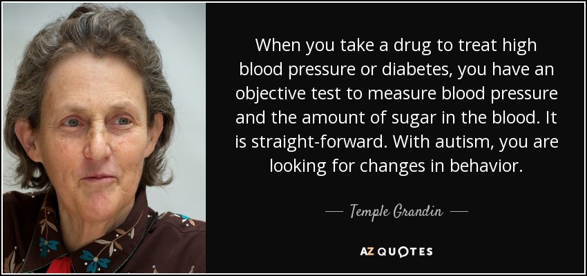 When you take a drug to treat high blood pressure or diabetes, you have an objective test to measure blood pressure and the amount of sugar in the blood. It is straight-forward. With autism, you are looking for changes in behavior. - Temple Grandin