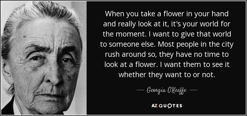 When you take a flower in your hand and really look at it, it's your world for the moment. I want to give that world to someone else. Most people in the city rush around so, they have no time to look at a flower. I want them to see it whether they want to or not. - Georgia O'Keeffe