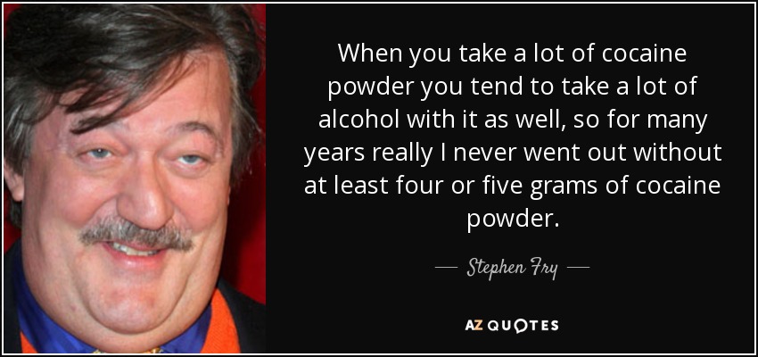 When you take a lot of cocaine powder you tend to take a lot of alcohol with it as well, so for many years really I never went out without at least four or five grams of cocaine powder. - Stephen Fry