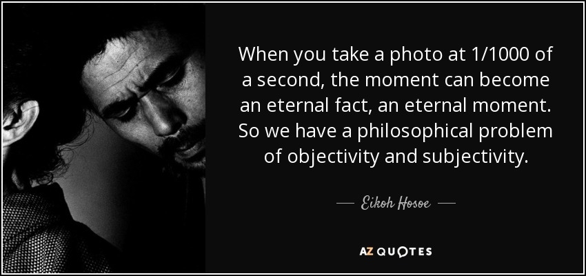 When you take a photo at 1/1000 of a second, the moment can become an eternal fact, an eternal moment. So we have a philosophical problem of objectivity and subjectivity. - Eikoh Hosoe