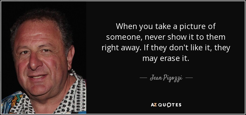 When you take a picture of someone, never show it to them right away. If they don't like it, they may erase it. - Jean Pigozzi