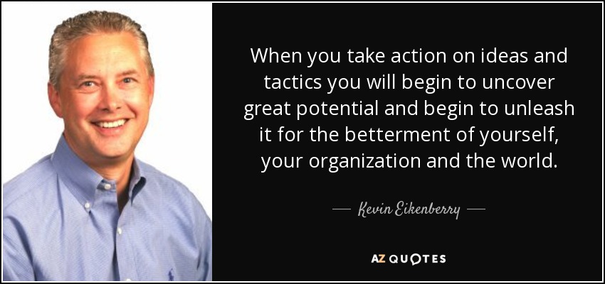When you take action on ideas and tactics you will begin to uncover great potential and begin to unleash it for the betterment of yourself, your organization and the world. - Kevin Eikenberry